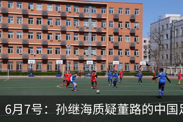 6月7号：孙继海质疑董路的中国足球小将，言下之意落差大，难道他也看不懂我们的未来？